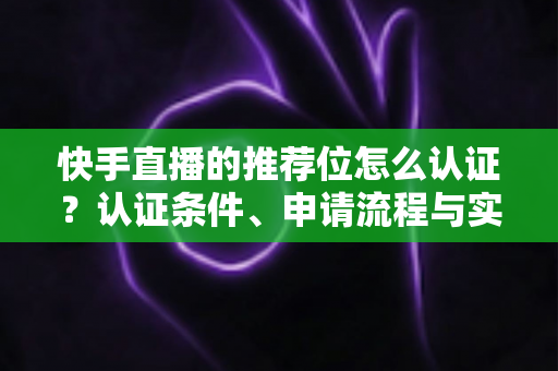 快手直播的推荐位怎么认证?认证条件、申请流程与实用技巧全解析 快手直播的推荐位怎么认证?认证条件、申请流程与实用技巧全解析