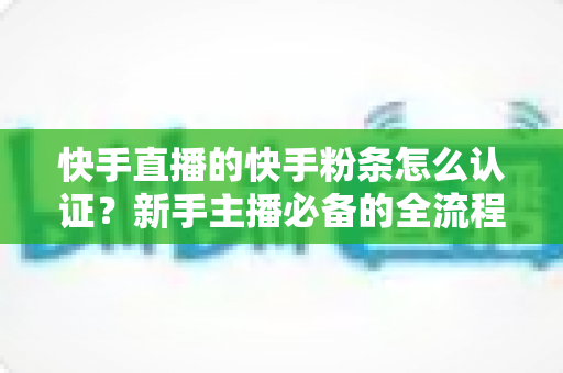 快手直播的快手粉条怎么认证?新手主播必备的全流程认证与开通实战指南 快手直播的快手粉条怎么认证?新手主播必备的全流程认证与开通实战指南