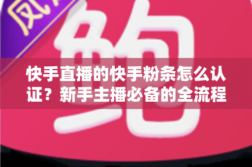 快手直播的快手粉条怎么认证?新手主播必备的全流程认证与开通实战指南 快手直播的快手粉条怎么认证?新手主播必备的全流程认证与开通实战指南