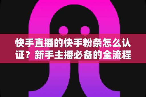 快手直播的快手粉条怎么认证?新手主播必备的全流程认证与开通实战指南 快手直播的快手粉条怎么认证?新手主播必备的全流程认证与开通实战指南