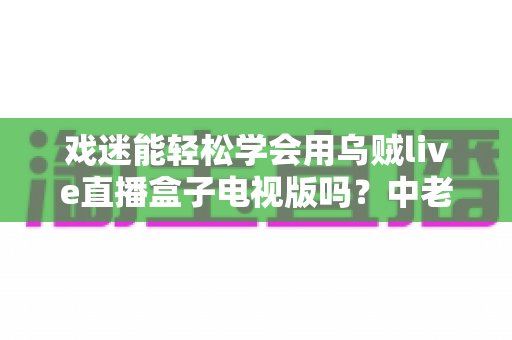 戏迷能轻松学会用乌贼live直播盒子电视版吗？中老年戏曲爱好者的大屏看戏全攻略