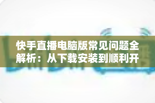 快手直播电脑版常见问题全解析：从下载安装到顺利开播的一站式排障指南