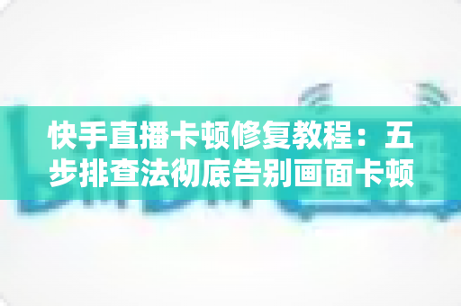 快手直播卡顿修复教程：五步排查法彻底告别画面卡顿，让直播流畅如丝滑
