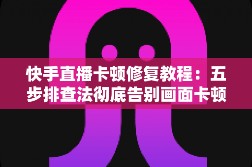 快手直播卡顿修复教程：五步排查法彻底告别画面卡顿，让直播流畅如丝滑