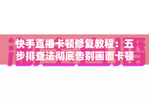 快手直播卡顿修复教程：五步排查法彻底告别画面卡顿，让直播流畅如丝滑