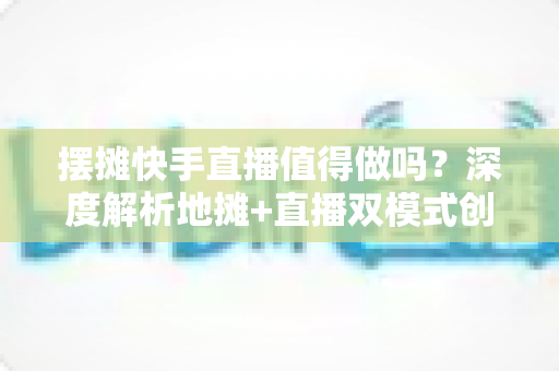 摆摊快手直播值得做吗？深度解析地摊+直播双模式创业的真实收益、实操方法与避坑指南