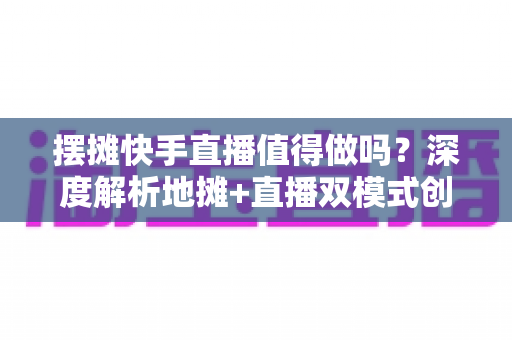 摆摊快手直播值得做吗？深度解析地摊+直播双模式创业的真实收益、实操方法与避坑指南
