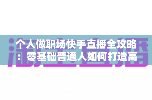 个人做职场快手直播全攻略：零基础普通人如何打造高变现职场IP