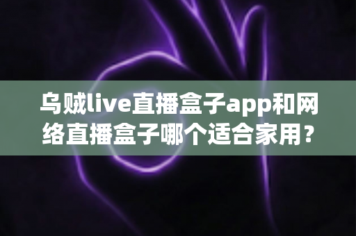 乌贼live直播盒子app和网络直播盒子哪个适合家用？居家观影直播方案全方位深度解析