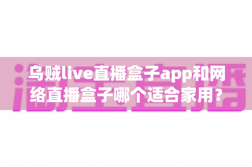 乌贼live直播盒子app和网络直播盒子哪个适合家用？居家观影直播方案全方位深度解析