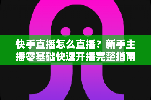 快手直播怎么直播?新手主播零基础快速开播完整指南 快手直播怎么直播?新手主播零基础快速开播完整指南