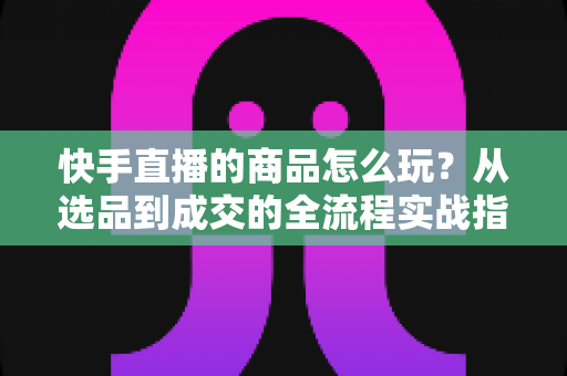 快手直播的商品怎么玩?从选品到成交的全流程实战指南 快手直播的商品怎么玩?从选品到成交的全流程实战指南