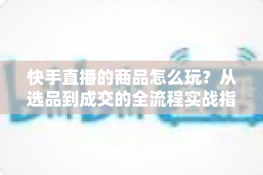 快手直播的商品怎么玩?从选品到成交的全流程实战指南 快手直播的商品怎么玩?从选品到成交的全流程实战指南