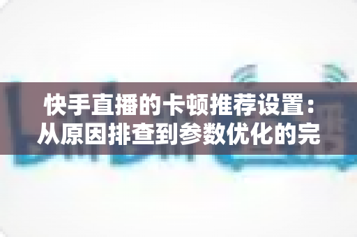 快手直播的卡顿推荐设置:从原因排查到参数优化的完整指南 快手直播的卡顿推荐设置:从原因排查到参数优化的完整指南