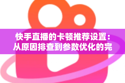快手直播的卡顿推荐设置:从原因排查到参数优化的完整指南 快手直播的卡顿推荐设置:从原因排查到参数优化的完整指南
