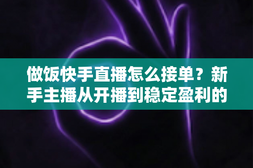 做饭快手直播怎么接单？新手主播从开播到稳定盈利的接单全攻略