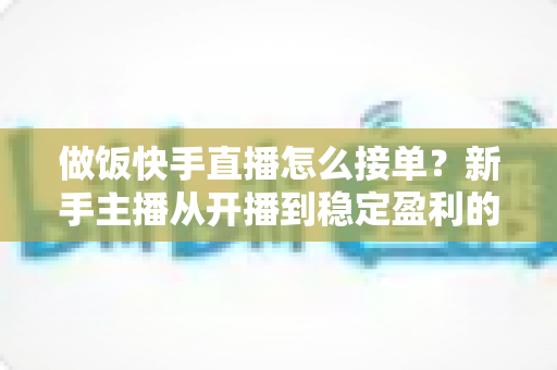 做饭快手直播怎么接单？新手主播从开播到稳定盈利的接单全攻略