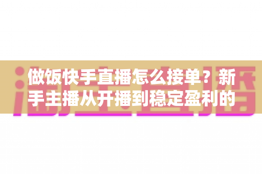 做饭快手直播怎么接单？新手主播从开播到稳定盈利的接单全攻略
