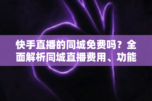 快手直播的同城免费吗?全面解析同城直播费用、功能使用与实用指南 快手直播的同城免费吗?全面解析同城直播费用、功能使用与实用指南