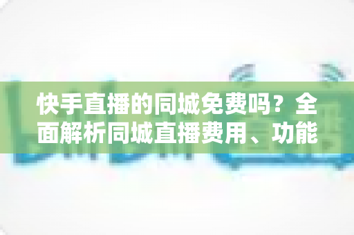 快手直播的同城免费吗?全面解析同城直播费用、功能使用与实用指南 快手直播的同城免费吗?全面解析同城直播费用、功能使用与实用指南