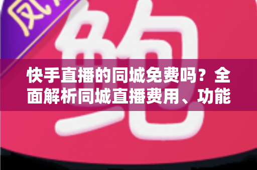 快手直播的同城免费吗?全面解析同城直播费用、功能使用与实用指南 快手直播的同城免费吗?全面解析同城直播费用、功能使用与实用指南