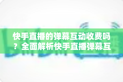 快手直播的弹幕互动收费吗?全面解析快手直播弹幕互动功能与费用问题 快手直播的弹幕互动收费吗?全面解析快手直播弹幕互动功能与费用问题