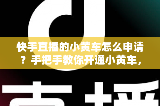 快手直播的小黄车怎么申请?手把手教你开通小黄车,轻松开启电商带货之路 快手直播的小黄车怎么申请?手把手教你开通小黄车,轻松开启电商带货之路