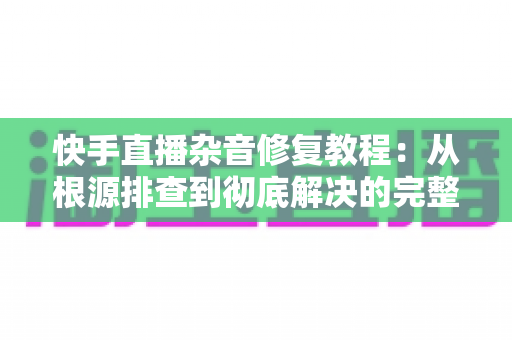 快手直播杂音修复教程:从根源排查到彻底解决的完整指南 快手直播杂音修复教程:从根源排查到彻底解决的完整指南