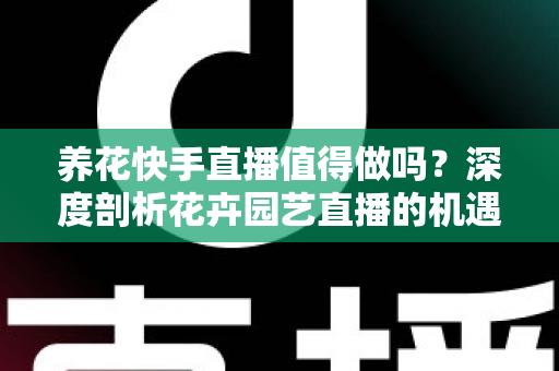 养花快手直播值得做吗？深度剖析花卉园艺直播的机遇、变现路径与新手实操指南