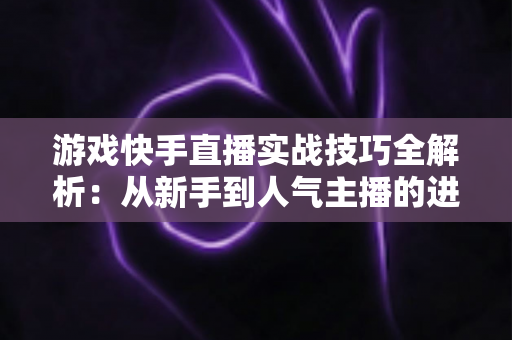 游戏快手直播实战技巧全解析：从新手到人气主播的进阶指南