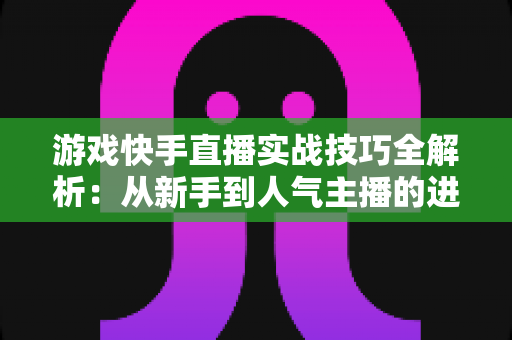 游戏快手直播实战技巧全解析：从新手到人气主播的进阶指南
