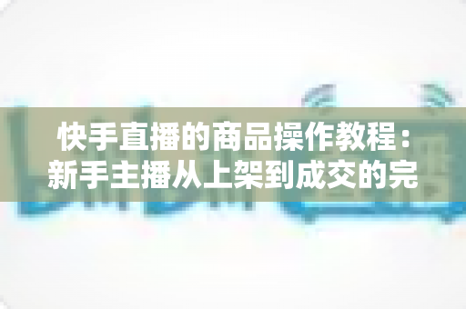 快手直播的商品操作教程：新手主播从上架到成交的完整实战指南