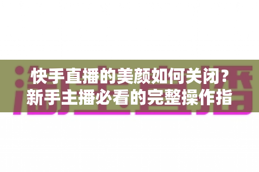 快手直播的美颜如何关闭？新手主播必看的完整操作指南与实用技巧