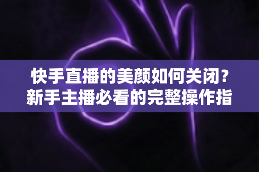 快手直播的美颜如何关闭？新手主播必看的完整操作指南与实用技巧