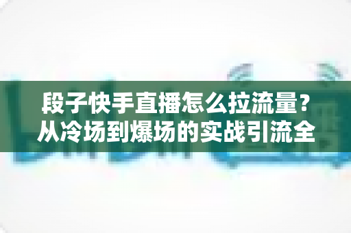 段子快手直播怎么拉流量？从冷场到爆场的实战引流全攻略