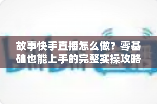 故事快手直播怎么做?零基础也能上手的完整实操攻略与涨粉秘籍 故事快手直播怎么做?零基础也能上手的完整实操攻略与涨粉秘籍