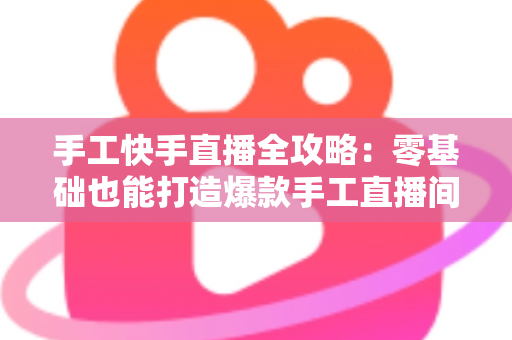 手工快手直播全攻略:零基础也能打造爆款手工直播间的实战指南 手工快手直播全攻略:零基础也能打造爆款手工直播间的实战指南