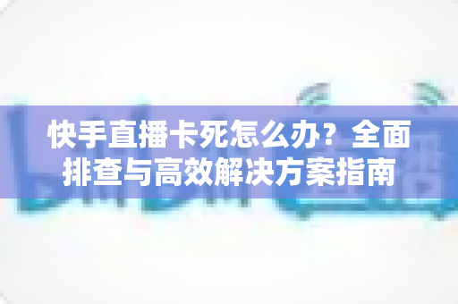 快手直播卡死怎么办？全面排查与高效解决方案指南
