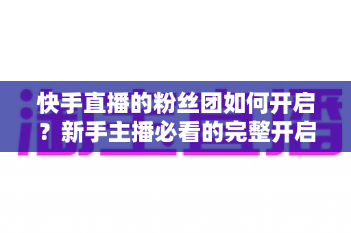 快手直播的粉丝团如何开启?新手主播必看的完整开启教程与运营技巧 快手直播的粉丝团如何开启?新手主播必看的完整开启教程与运营技巧