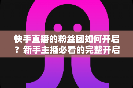 快手直播的粉丝团如何开启?新手主播必看的完整开启教程与运营技巧 快手直播的粉丝团如何开启?新手主播必看的完整开启教程与运营技巧