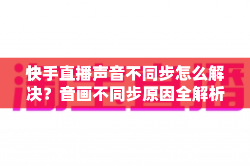 快手直播声音不同步怎么解决？音画不同步原因全解析与实用修复技巧大全