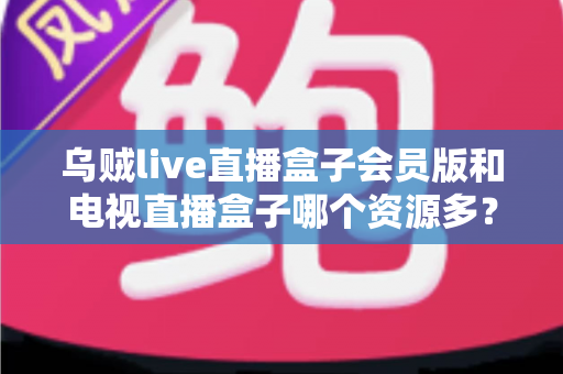 乌贼live直播盒子会员版和电视直播盒子哪个资源多？资源对比与选购全攻略