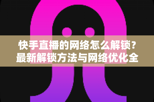 快手直播的网络怎么解锁?最新解锁方法与网络优化全攻略 快手直播的网络怎么解锁?最新解锁方法与网络优化全攻略