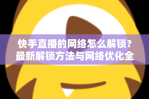 快手直播的网络怎么解锁?最新解锁方法与网络优化全攻略 快手直播的网络怎么解锁?最新解锁方法与网络优化全攻略