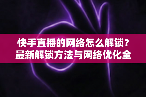 快手直播的网络怎么解锁?最新解锁方法与网络优化全攻略 快手直播的网络怎么解锁?最新解锁方法与网络优化全攻略