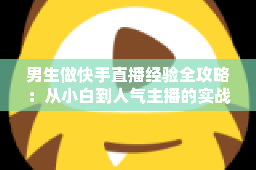 男生做快手直播经验全攻略:从小白到人气主播的实战指南 男生做快手直播经验全攻略:从小白到人气主播的实战指南