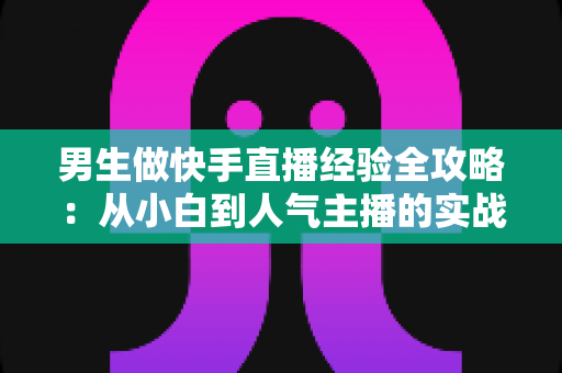男生做快手直播经验全攻略:从小白到人气主播的实战指南 男生做快手直播经验全攻略:从小白到人气主播的实战指南