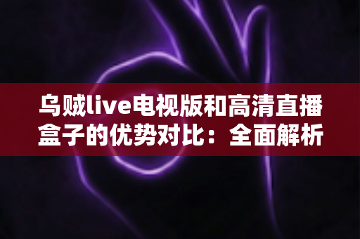 乌贼live电视版和高清直播盒子的优势对比：全面解析两种大屏观影方案，帮你找到最适合自己的选择