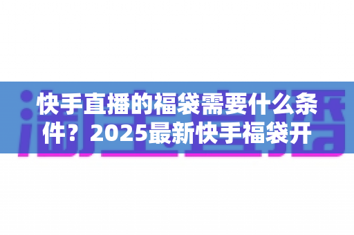 快手直播的福袋需要什么条件?2025最新快手福袋开通与使用全攻略 快手直播的福袋需要什么条件?2025最新快手福袋开通与使用全攻略