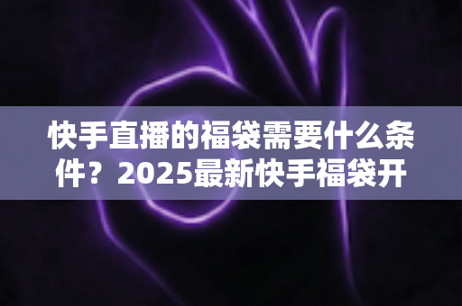 快手直播的福袋需要什么条件?2025最新快手福袋开通与使用全攻略 快手直播的福袋需要什么条件?2025最新快手福袋开通与使用全攻略